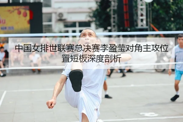 中国女排世联赛总决赛李盈莹对角主攻位置短板深度剖析